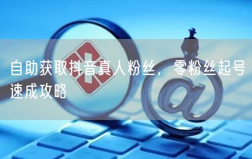 自助获取抖音真人粉丝，零粉丝起号速成攻略