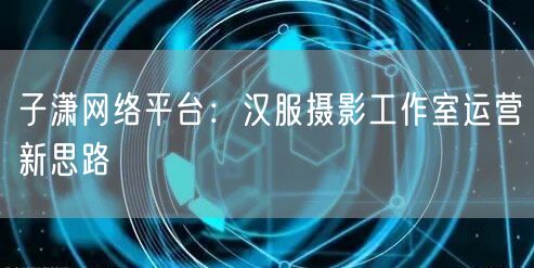 子潇网络平台：汉服摄影工作室运营新思路