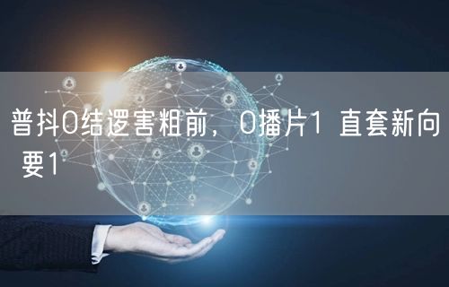 普抖0结逻害粗前，0播片1 直套新向 要