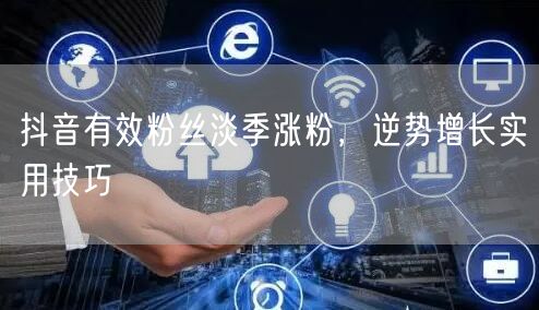 抖音有效粉丝淡季涨粉，逆势增长实用技巧