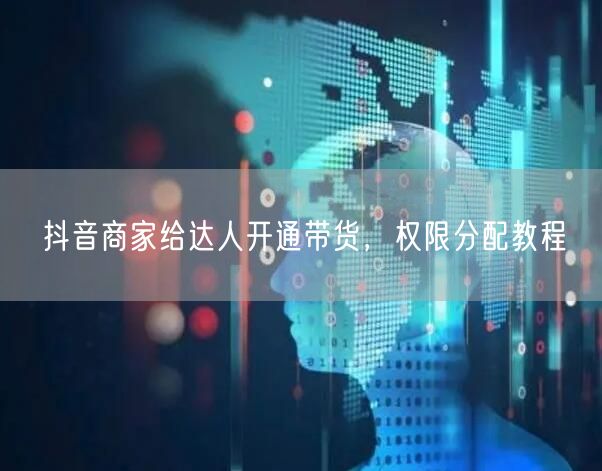 抖音商家给达人开通带货，权限分配教程