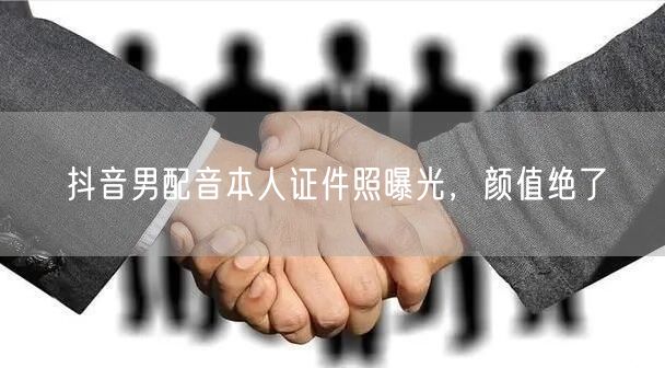 抖音男配音本人证件照曝光，颜值绝了
