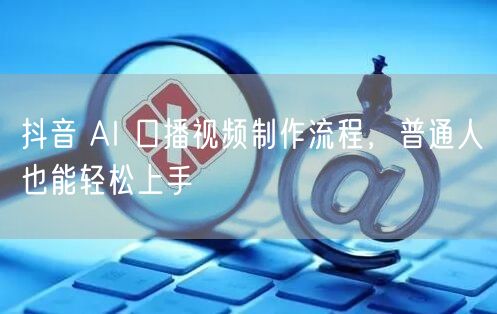 抖音 AI 口播视频制作流程，普通人也能
