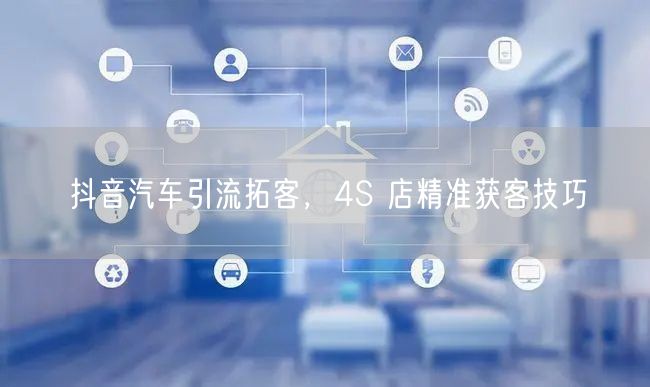 抖音汽车引流拓客，4S 店精准获客技巧