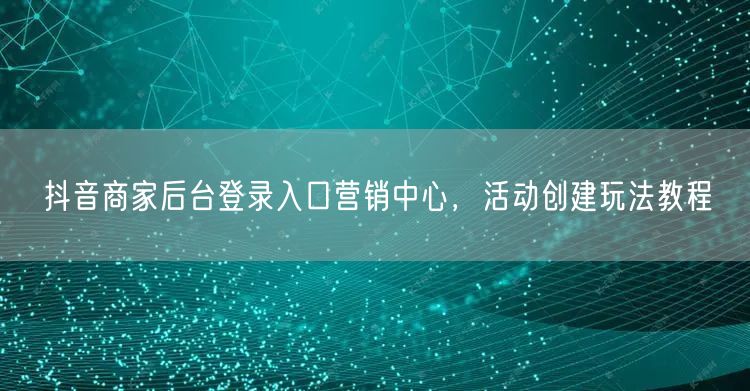 抖音商家后台登录入口营销中心，活动创建玩
