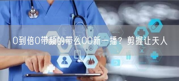 0到倍0带频的带么00新一播？剪握让天人
