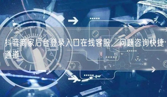 抖音商家后台登录入口在线客服，问题咨询快