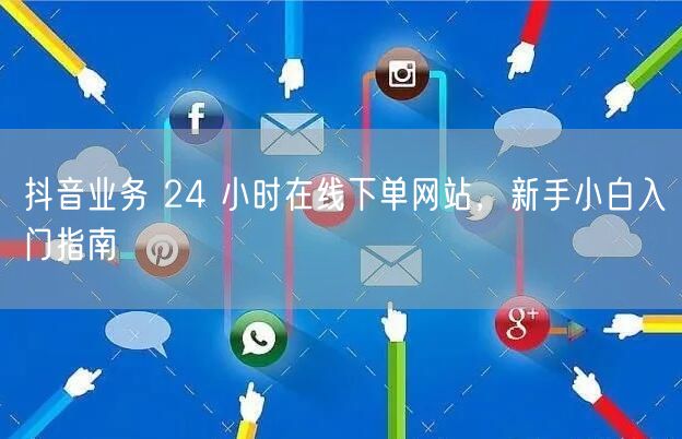 抖音业务 24 小时在线下单网站，新手小