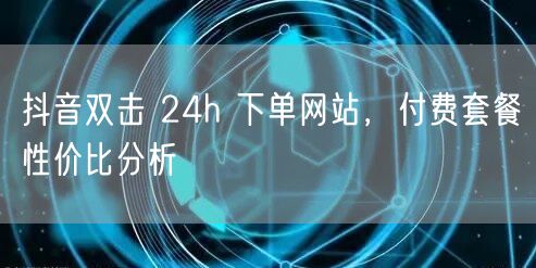抖音双击 24h 下单网站，付费套餐性价