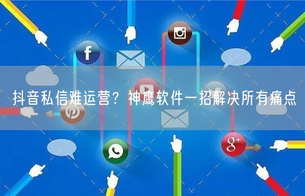 抖音私信难运营？神鹰软件一招解决所有痛点