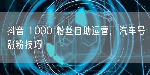 抖音 1000 粉丝自助运营，汽车号涨粉