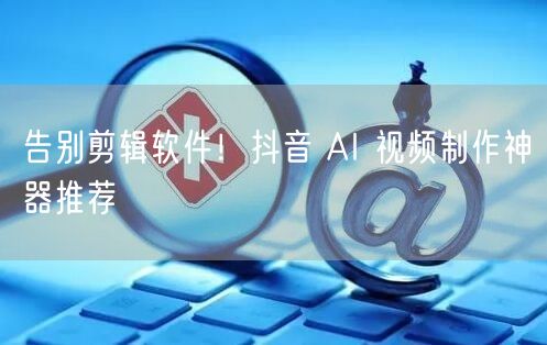 告别剪辑软件！抖音 AI 视频制作神器推