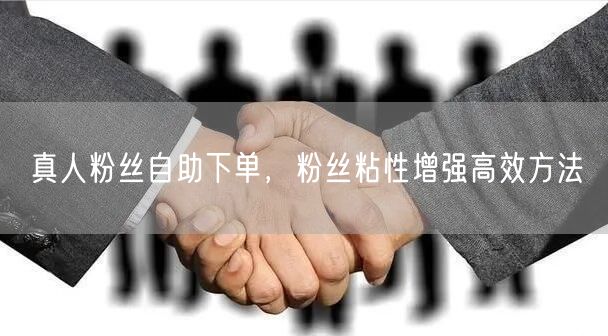 真人粉丝自助下单，粉丝粘性增强高效方法
