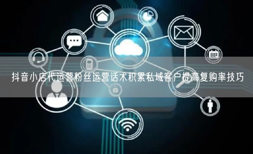 抖音小店代运营粉丝运营话术积累私域客户提