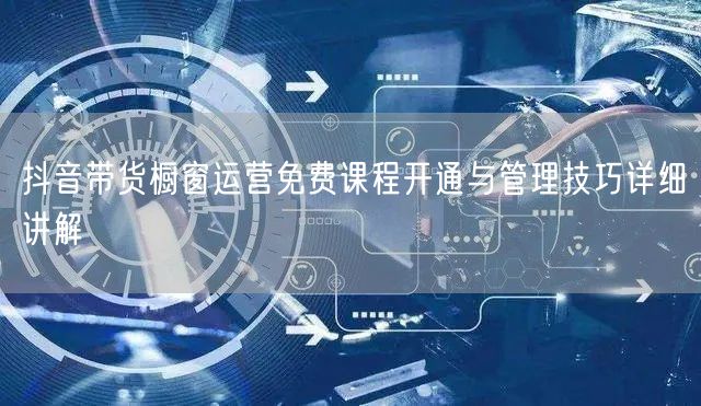 抖音带货橱窗运营免费课程开通与管理技巧详