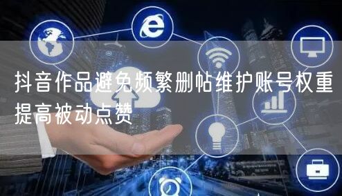 抖音作品避免频繁删帖维护账号权重提高被动
