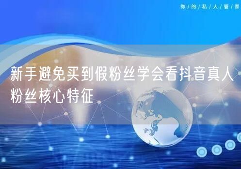 新手避免买到假粉丝学会看抖音真人粉丝核心