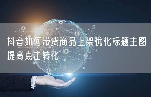 抖音如何带货商品上架优化标题主图提高点击