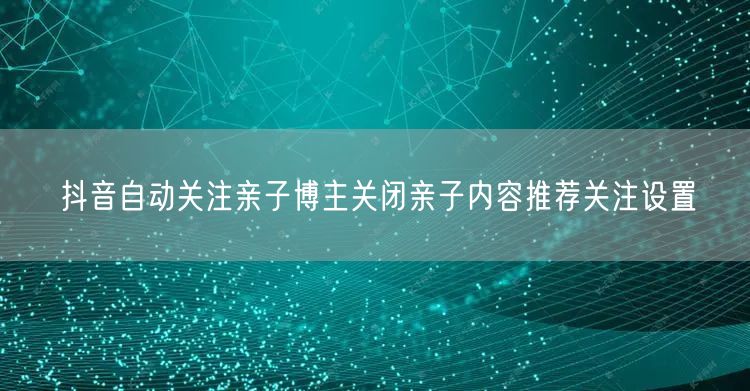 抖音自动关注亲子博主关闭亲子内容推荐关注