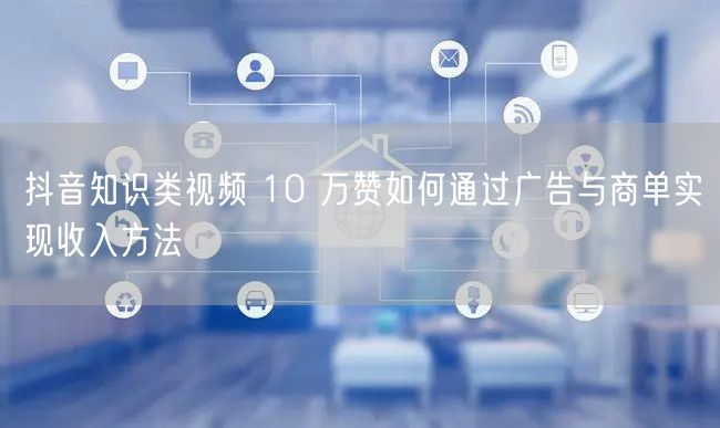 抖音知识类视频 10 万赞如何通过广告与