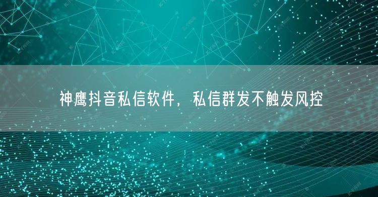 神鹰抖音私信软件，私信群发不触发风控