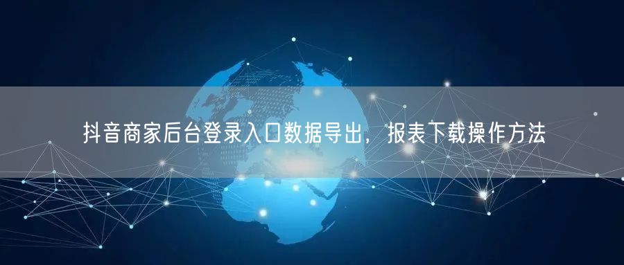 抖音商家后台登录入口数据导出，报表下载操