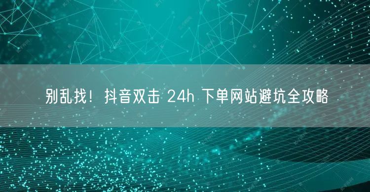 别乱找！抖音双击 24h 下单网站避坑全