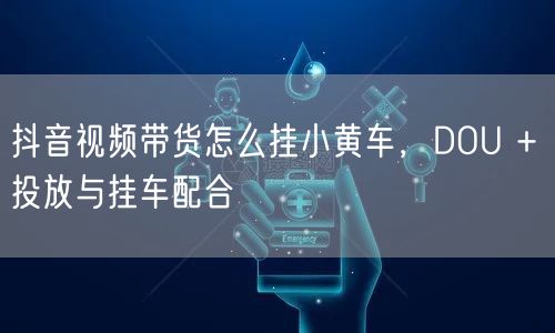 抖音视频带货怎么挂小黄车，DOU + 投