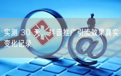实测 30 天，抖音推广引流效果真实变化