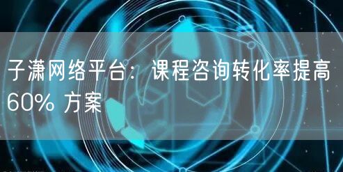 子潇网络平台：课程咨询转化率提高 60%