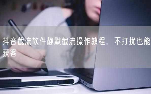 抖音截流软件静默截流操作教程，不打扰也能