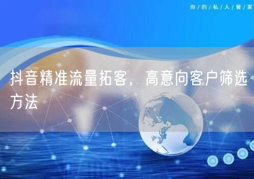 抖音精准流量拓客，高意向客户筛选方法