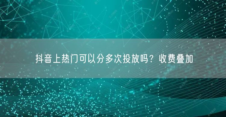 抖音上热门可以分多次投放吗？收费叠加