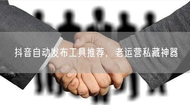 抖音自动发布工具推荐，老运营私藏神器