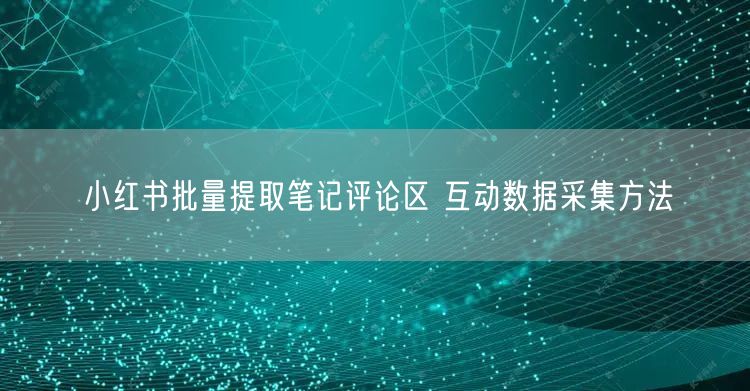 小红书批量提取笔记评论区 互动数据采集方