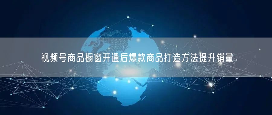 视频号商品橱窗开通后爆款商品打造方法提升