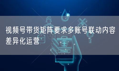 视频号带货矩阵要求多账号联动内容差异化运