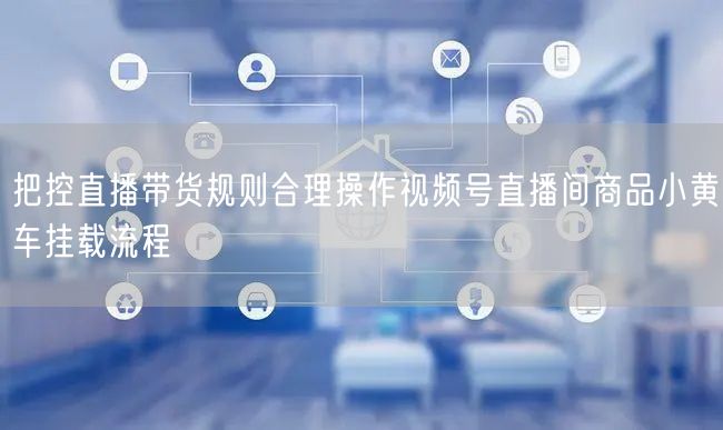 把控直播带货规则合理操作视频号直播间商品