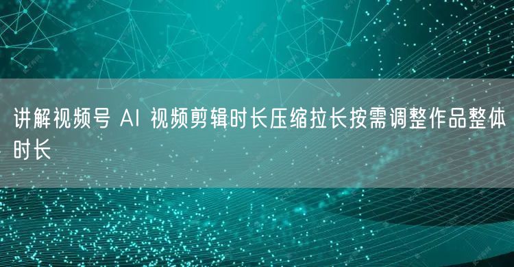 讲解视频号 AI 视频剪辑时长压缩拉长按