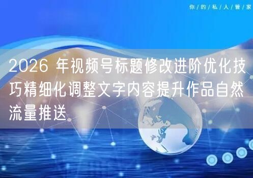 2026 年视频号标题修改进阶优化技巧精