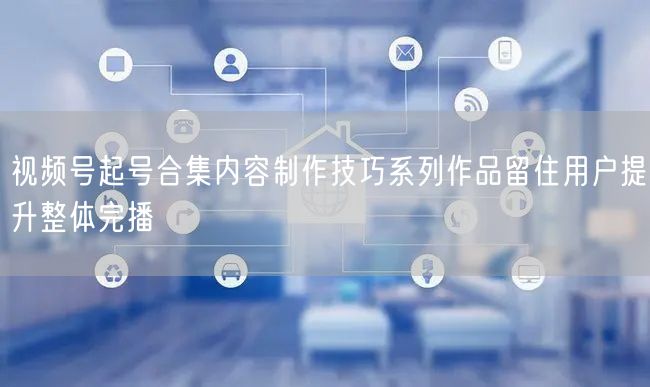 视频号起号合集内容制作技巧系列作品留住用