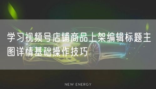 学习视频号店铺商品上架编辑标题主图详情基