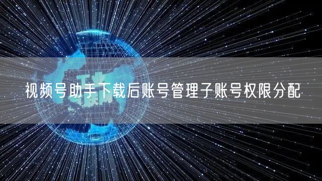 视频号助手下载后账号管理子账号权限分配