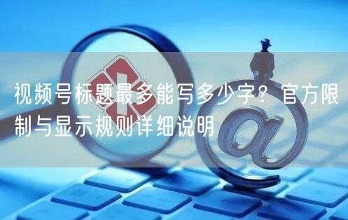 视频号标题最多能写多少字？官方限制与显示