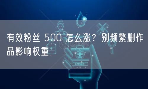 有效粉丝 500 怎么涨？别频繁删作品影