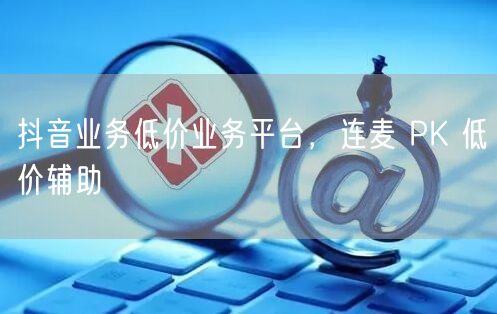 抖音业务低价业务平台，连麦 PK 低价辅