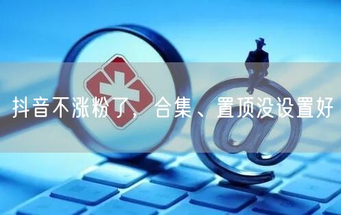 抖音不涨粉了，合集、置顶没设置好