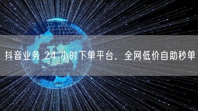 抖音业务 24 小时下单平台，全网低价自