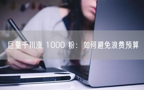 巨量千川涨 1000 粉：如何避免浪费预