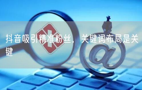 抖音吸引精准粉丝，关键词布局是关键
